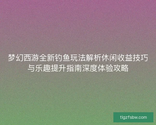 梦幻西游全新钓鱼玩法解析休闲收益技巧与乐趣提升指南深度体验攻略