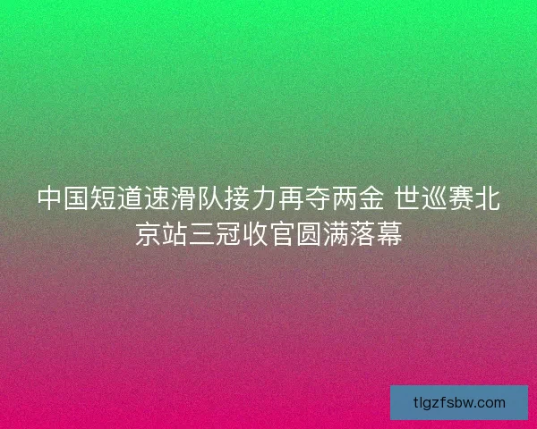 中国短道速滑队接力再夺两金 世巡赛北京站三冠收官圆满落幕
